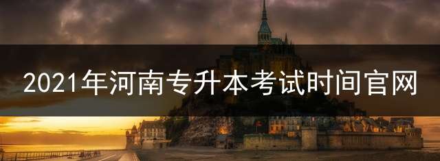 2021年河南专升本考试时间官网？ 专升本报名时间2022年河南？