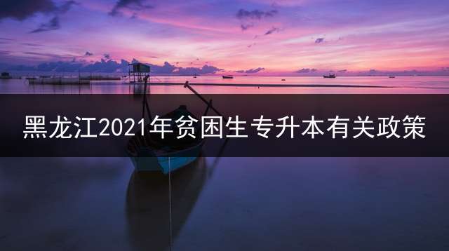黑龙江2021年贫困生专升本有关政策？