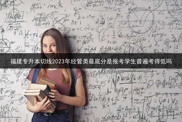 福建专升本切线2023年经管类最底分是报考学生普遍考得低吗？ 福建2021专升本艺术多少人报考？