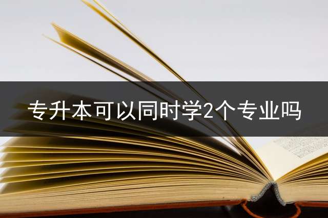 专升本可以同时学2个专业吗？ 专升本自荐与校荐有哪些优势？