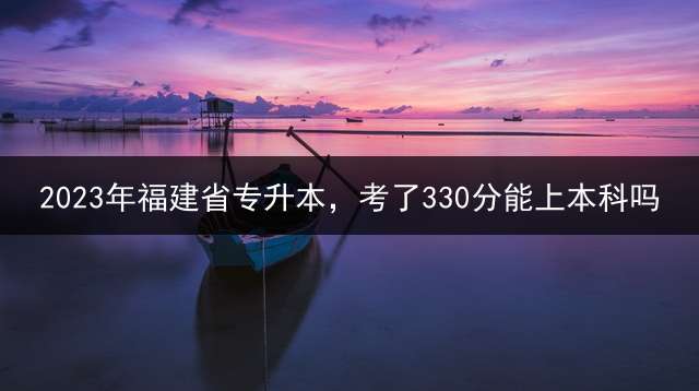 2023年福建省专升本，考了330分能上本科吗？ 2012福建专升本考试时间是什么时候地点呢？
