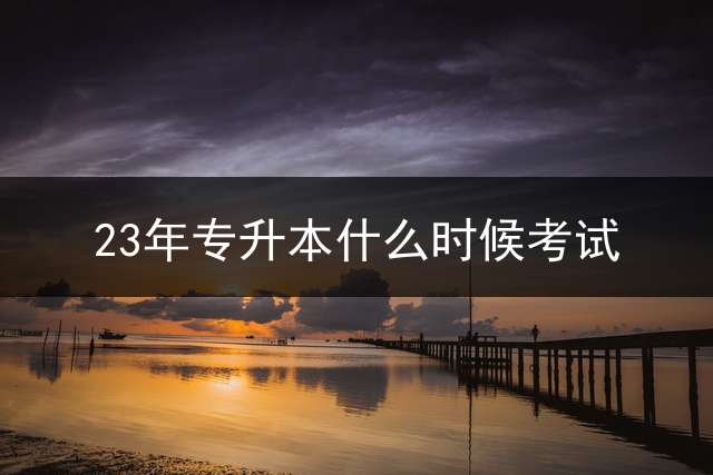 23年专升本什么时候考试？ 福建专升本的试卷什么时候出完的？