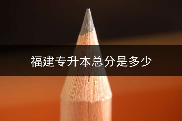 福建专升本总分是多少？ 专升本考试时间是什么时候？