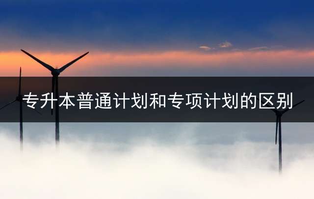专升本普通计划和专项计划的区别？