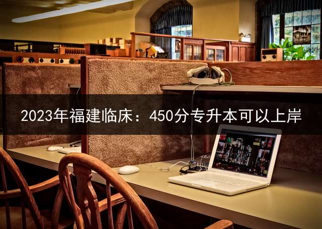 2023年福建临床：450分专升本可以上岸？ 福建五年专生能继续考本科吗？