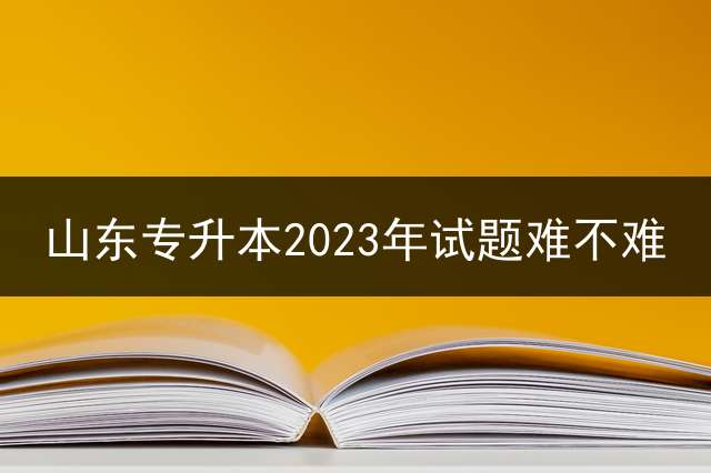 山东专升本2023年试题难不难？ 2020山东专升本考什么？