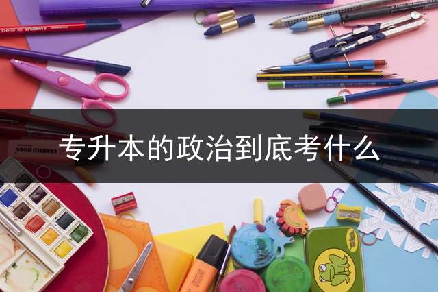 专升本的政治到底考什么？ 专插本和专升本的政治内容一样吗？