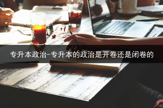 专升本政治-专升本的政治是开卷还是闭卷的？ 专升本政治怎么学？