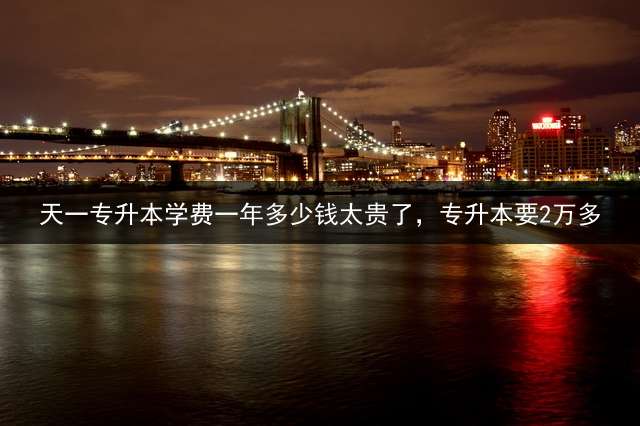 天一专升本学费一年多少钱太贵了，专升本要2万多？ 天一耶鲁哪个好？