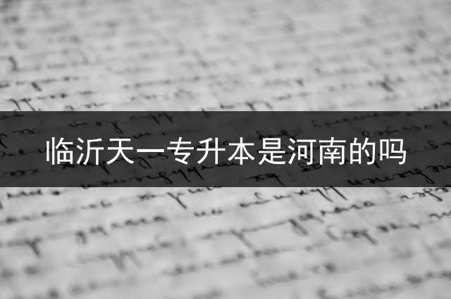 临沂天一专升本是河南的吗？ 民办四川天一学院升本院校有哪些？