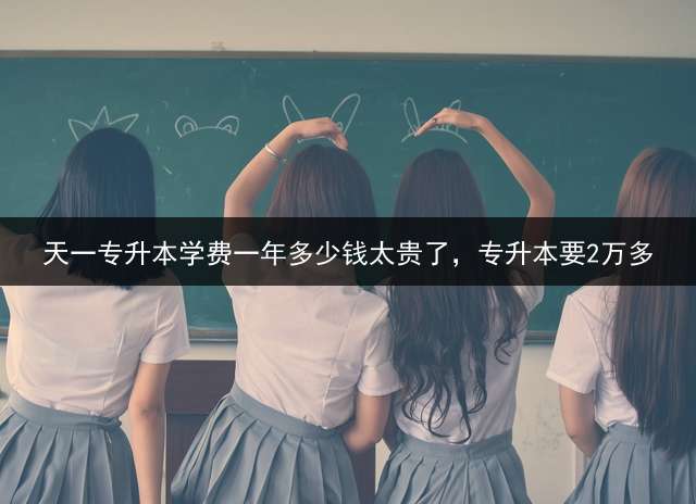 天一专升本学费一年多少钱太贵了，专升本要2万多？ 天一成考靠谱吗？