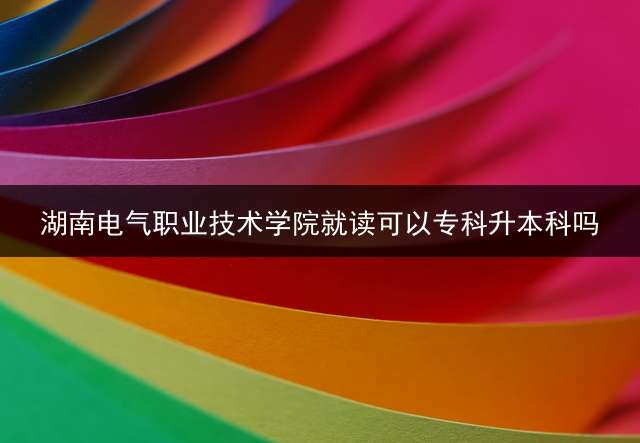 湖南电气职业技术学院就读可以专科升本科吗？