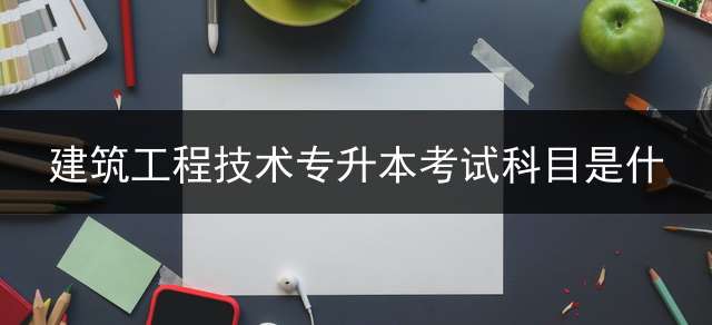 建筑工程技术专升本考试科目是什？ 建筑工程管理专业的专升本需要考哪些科目？