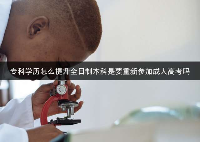 专科学历怎么提升全日制本科？是要重新参加成人高考吗？ 专科生怎样再去考全日制本科？