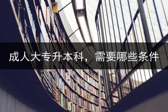 成人大专升本科，需要哪些条件？ 成人大专升本科，需要考试哪些科目？
