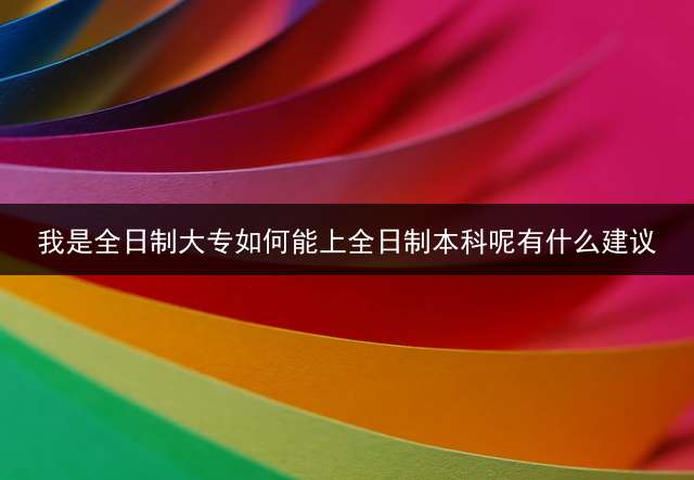 我是全日制大专如何能上全日制本科呢？有什么建议？