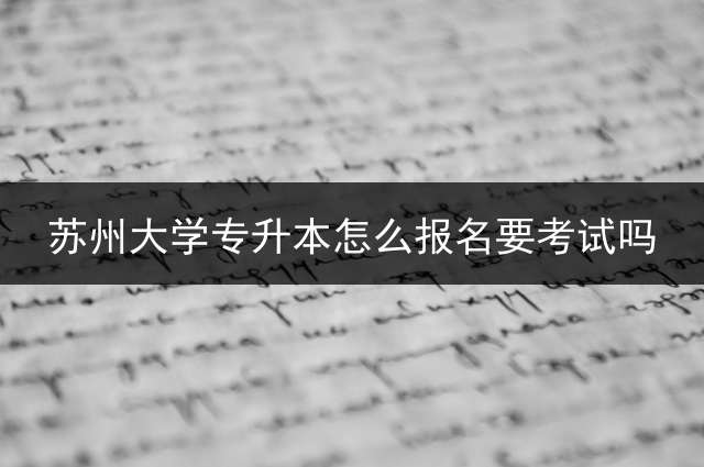 苏州大学专升本怎么报名？要考试吗？