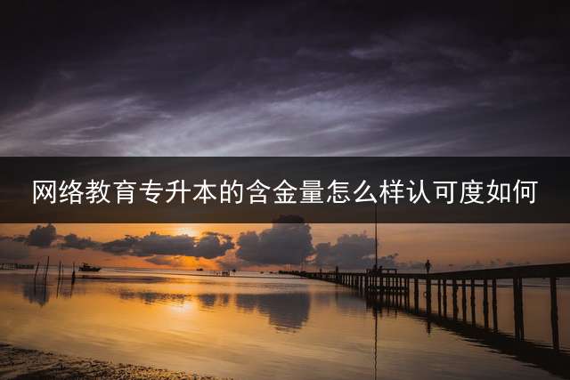 网络教育专升本的含金量怎么样？认可度如何？
