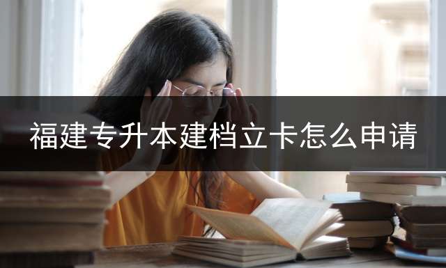 福建专升本建档立卡怎么申请？ 2022专升本考试报名时间？