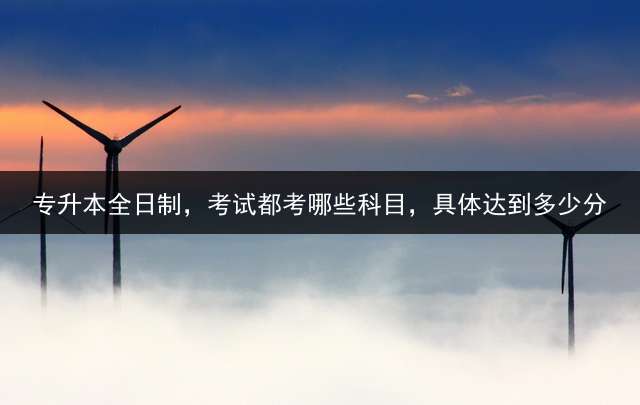 专升本全日制，考试都考哪些科目，具体达到多少分？ 21年山东专升本有哪些填报院校