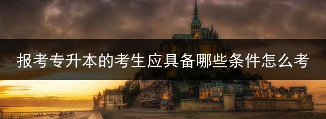 报考专升本的考生应具备哪些条件？怎么考？ 专升本需要什么要求？