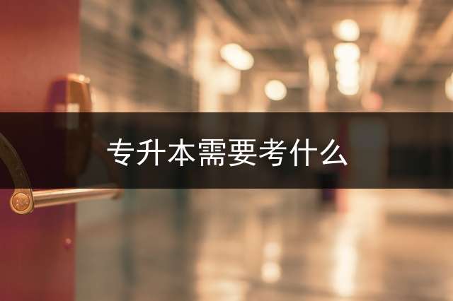 专升本需要考什么？ 全日制专升本条件？