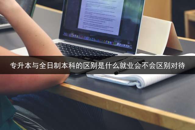 专升本与全日制本科的区别是什么？就业会不会区别对待？