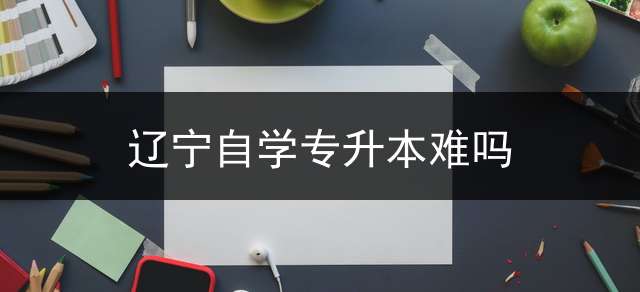辽宁自学专升本难吗？ 辽宁升本科要考什么？