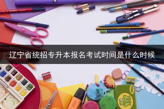辽宁省统招专升本报名考试时间是什么时候？