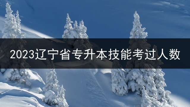 2023辽宁省专升本技能考过人数？ 2023年专转本报名时间和考试时间？