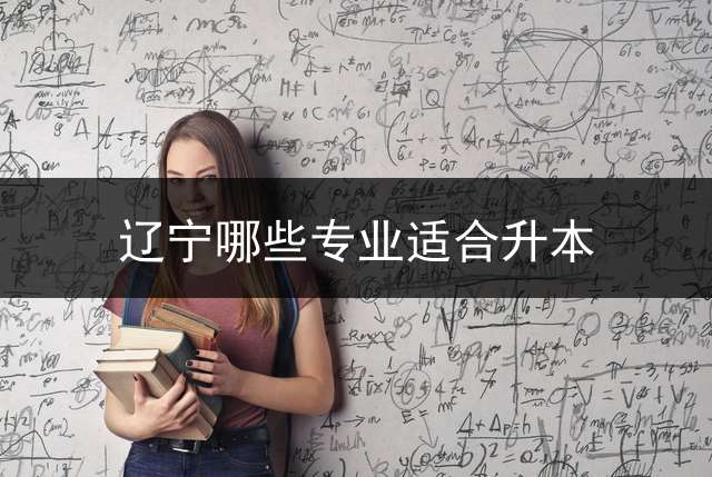 辽宁哪些专业适合升本？ 辽宁专科院校可以专升本的专业？