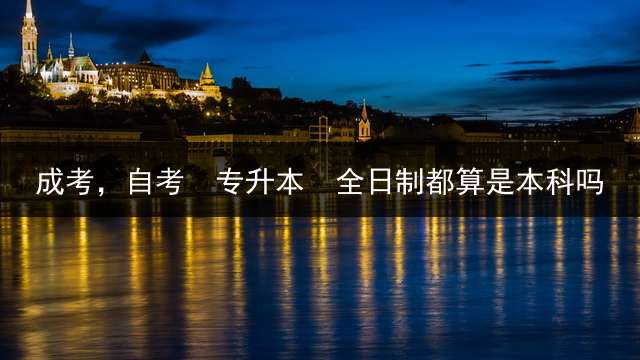 成考，自考  专升本  全日制都算是本科吗？ 专升本是全日制大学吗？