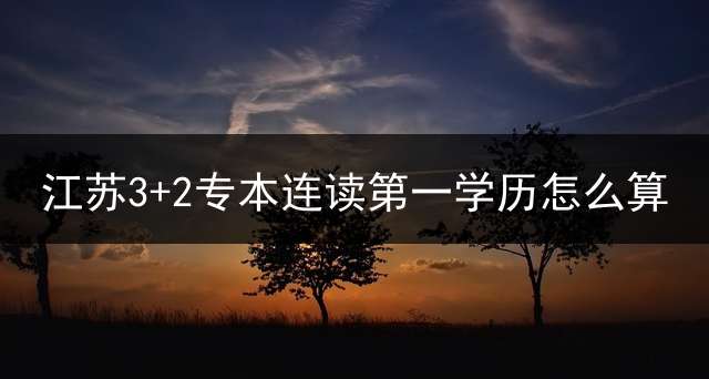 江苏3+2专本连读第一学历怎么算？