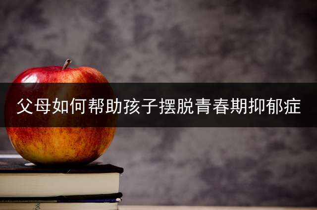 父母如何帮助孩子摆脱青春期抑郁症？