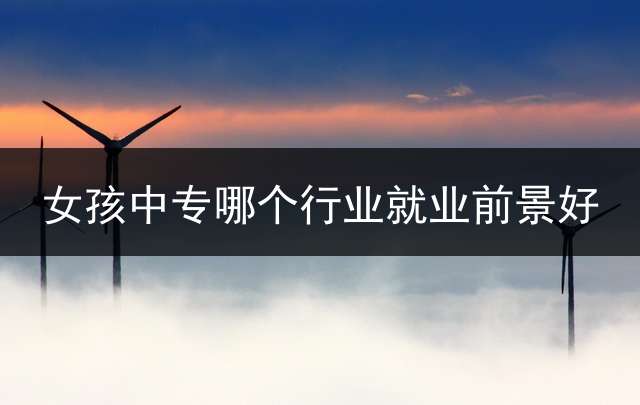 女孩中专哪个行业就业前景好？ (女生中专学历适合干的职业？)