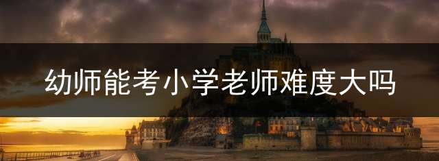 幼师能考小学老师难度大吗？ (幼师编转小学编都需要什么？)
