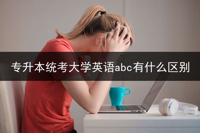 专升本统考大学英语abc有什么区别？