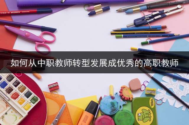 如何从中职教师转型发展成优秀的高职教师？