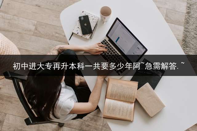 初中进大专再升本科一共要多少年阿~?急需解答.~？