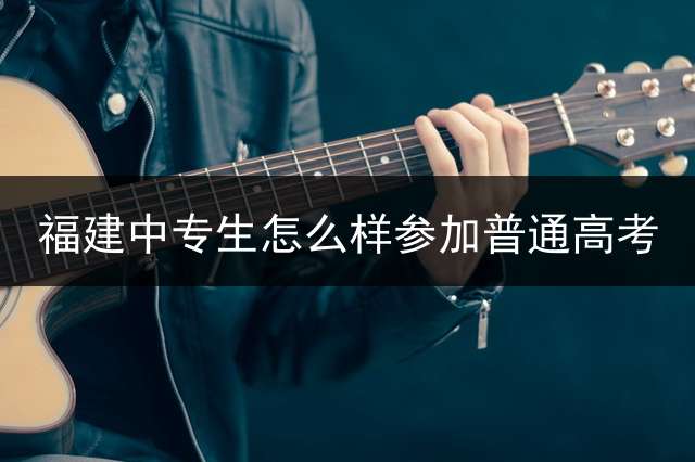 福建中专生怎么样参加普通高考？