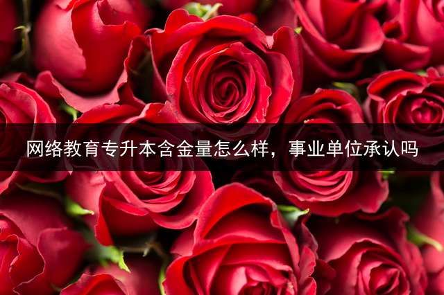 网络教育专升本含金量怎么样，事业单位承认吗？ (大家知道专升本、自考本、函授、夜大、网络教育的含金量有什么区别吗？)