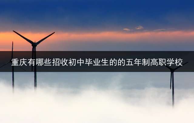 重庆有哪些招收初中毕业生的的五年制高职学校？
