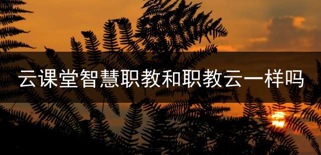 云课堂智慧职教和职教云一样吗？