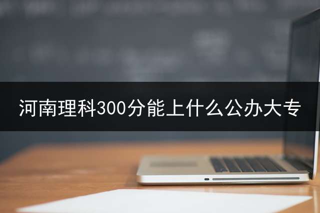 河南理科300分能上什么公办大专？