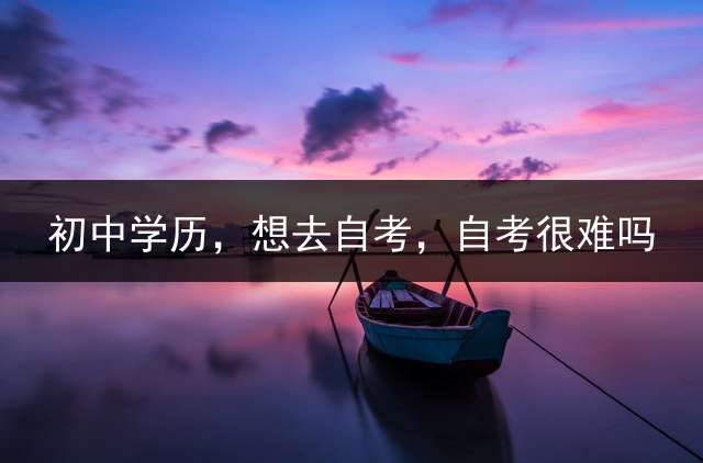 初中学历，想去自考，自考很难吗？ (初中学历，想自考个本科，女生怕物理化，选择什么专业好考，实用性强呢？)