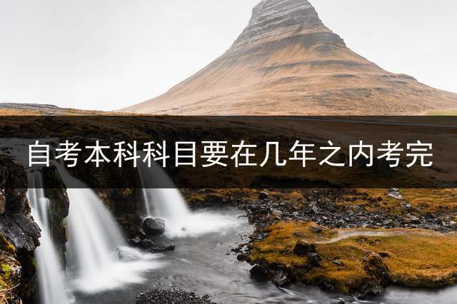 自考本科科目要在几年之内考完？ (本科自考成绩有年限限制吗？)
