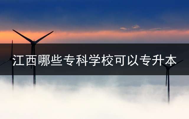 江西哪些专科学校可以专升本？