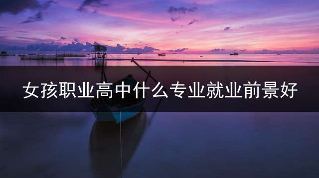 女孩职业高中什么专业就业前景好？