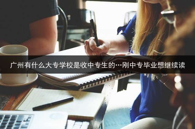 广州有什么大专学校是收中专生的…刚中专毕业想继续读？