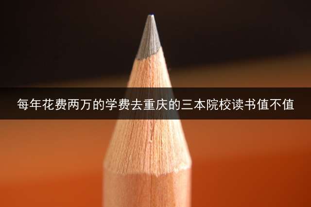 每年花费两万的学费去重庆的三本院校读书值不值？ 广东可以报考重庆哪些专科？